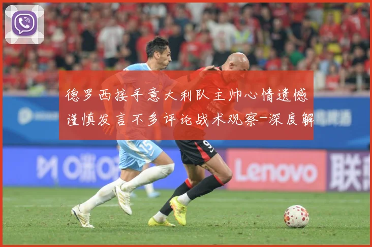 德罗西接手意大利队主帅心情遗憾谨慎发言不多评论战术观察-深度解析