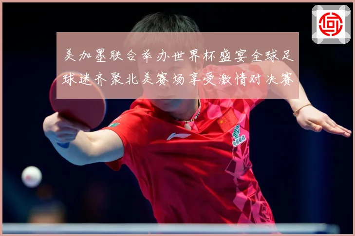 美加墨联合举办世界杯盛宴全球足球迷齐聚北美赛场享受激情对决赛事前瞻-深度解析