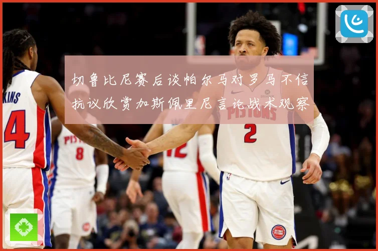 切鲁比尼赛后谈帕尔马对罗马不信抗议欣赏加斯佩里尼言论战术观察-深度解析