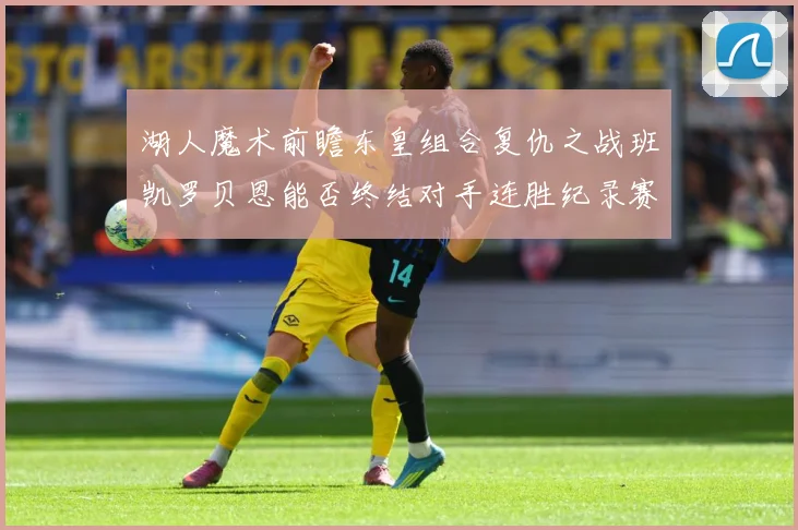 湖人魔术前瞻东皇组合复仇之战班凯罗贝恩能否终结对手连胜纪录赛场复盘-深度解析
