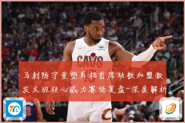 马刺防守重塑真相首席助教加盟激发文班核心威力赛场复盘-深度解析