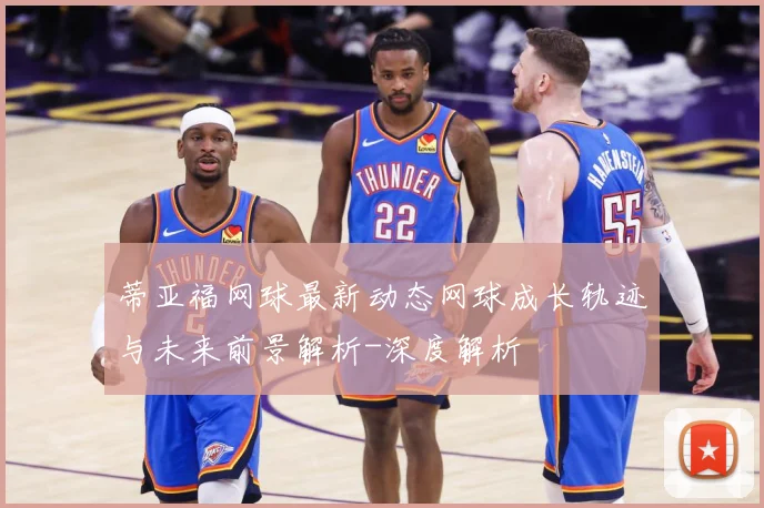 蒂亚福网球最新动态网球成长轨迹与未来前景解析-深度解析