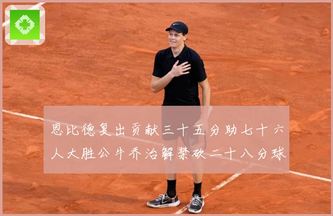 恩比德复出贡献三十五分助七十六人大胜公牛乔治解禁砍二十八分球专题观察-深度解析