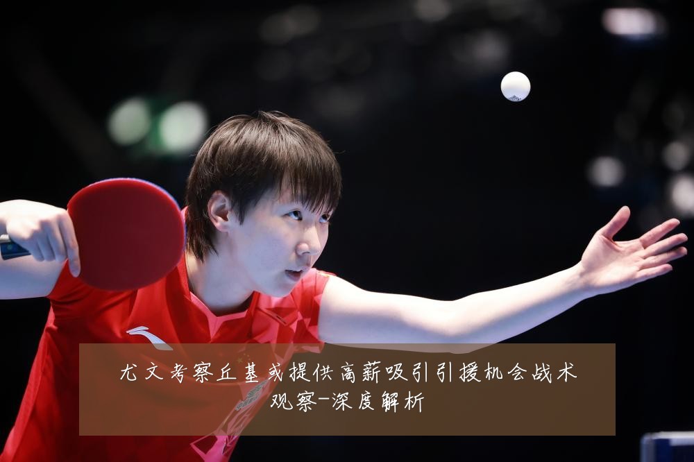 尤文考察丘基或提供高薪吸引引援机会战术观察-深度解析