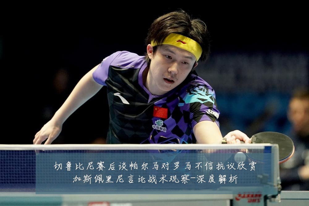 切鲁比尼赛后谈帕尔马对罗马不信抗议欣赏加斯佩里尼言论战术观察-深度解析