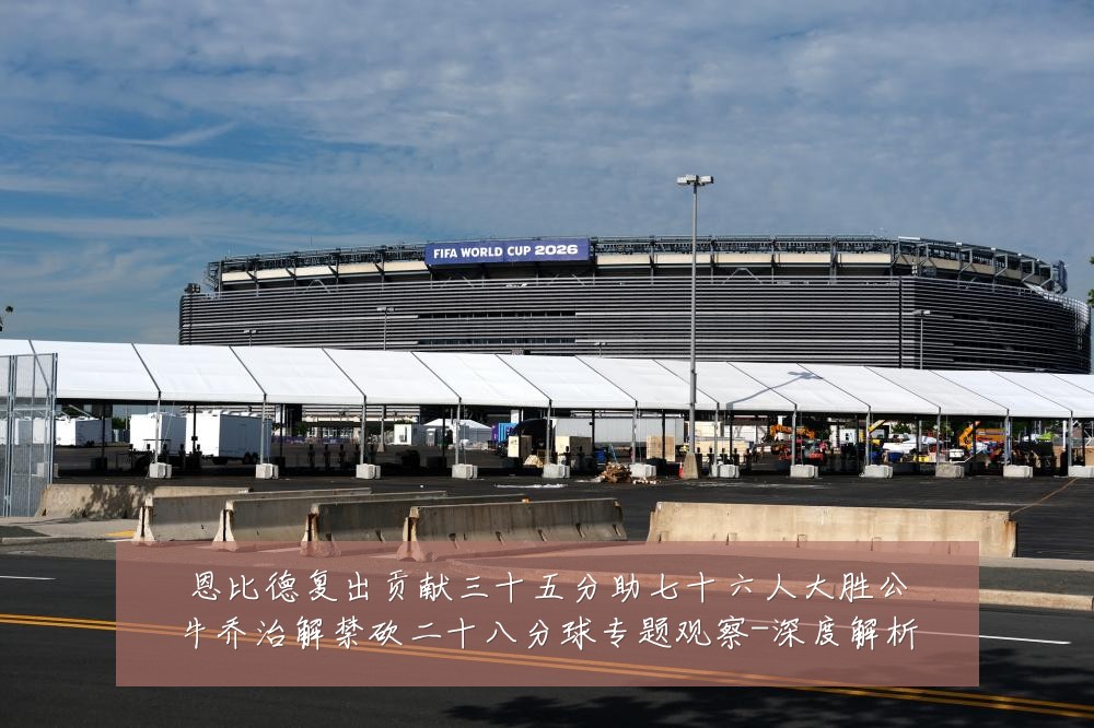 恩比德复出贡献三十五分助七十六人大胜公牛乔治解禁砍二十八分球专题观察-深度解析